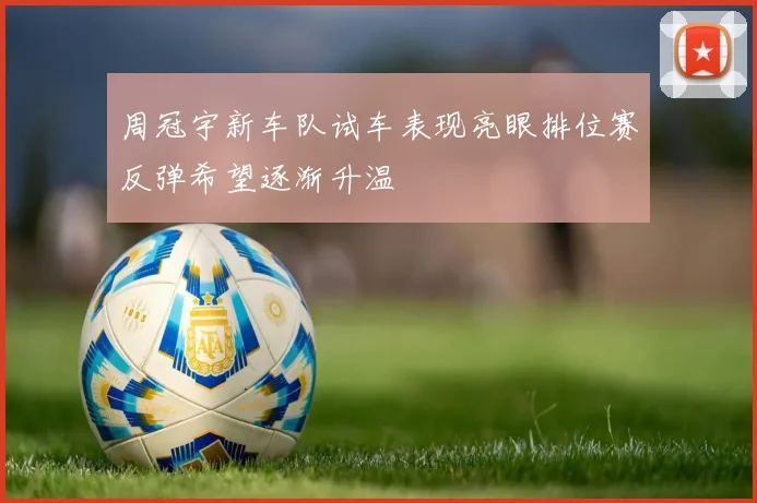 周冠宇新车队试车表现亮眼排位赛反弹希望逐渐升温