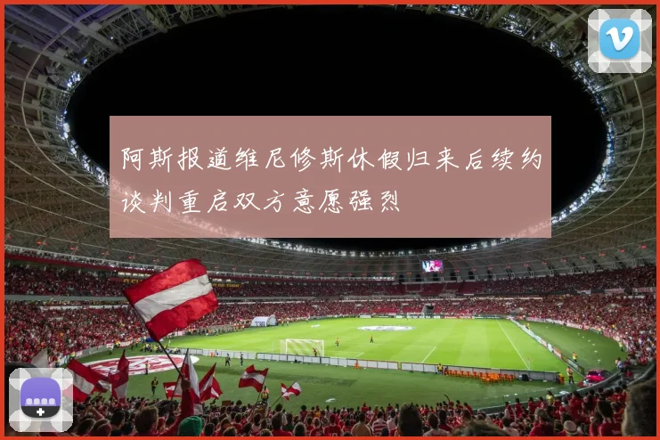 阿斯报道维尼修斯休假归来后续约谈判重启双方意愿强烈