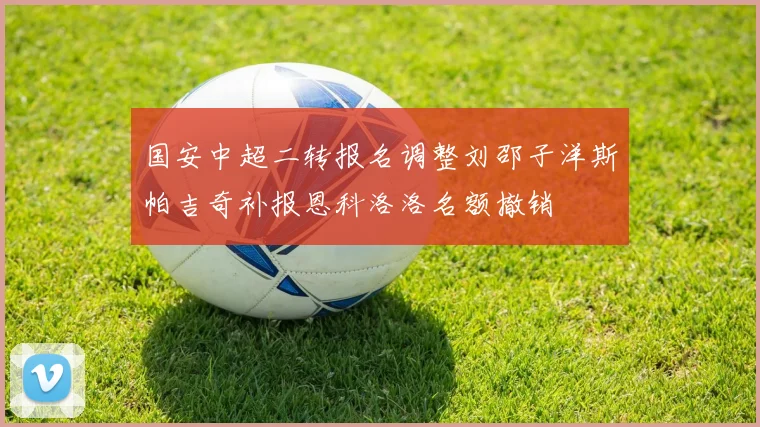国安中超二转报名调整刘邵子洋斯帕吉奇补报恩科洛洛名额撤销