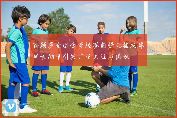 孙颖莎全运会资格赛前强化接发球训练细节引发广泛关注与热议