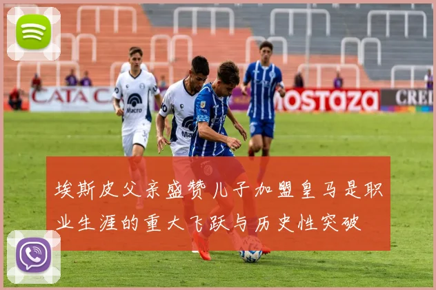 埃斯皮父亲盛赞儿子加盟皇马是职业生涯的重大飞跃与历史性突破
