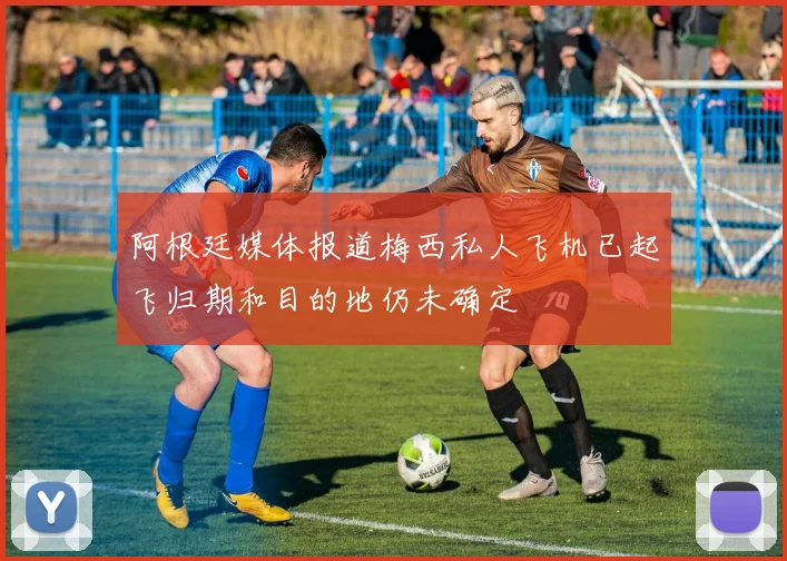 阿根廷媒体报道梅西私人飞机已起飞归期和目的地仍未确定