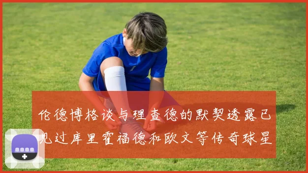 伦德博格谈与理查德的默契透露已见过库里霍福德和欧文等传奇球星