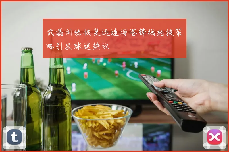 武磊训练恢复迅速海港锋线轮换策略引发球迷热议